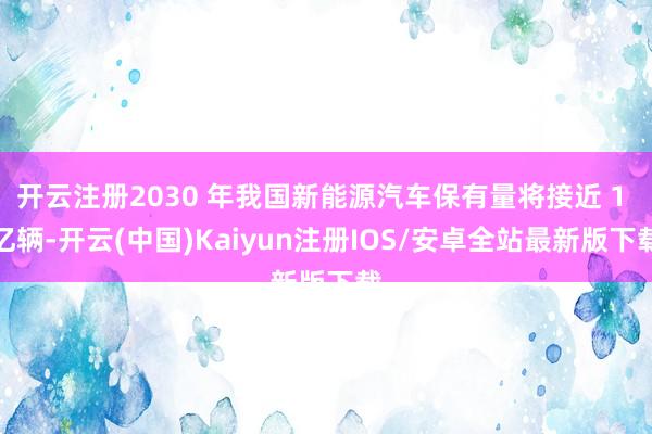 开云注册2030 年我国新能源汽车保有量将接近 1 亿辆-开云(中国)Kaiyun注册IOS/安卓全站最新版下载