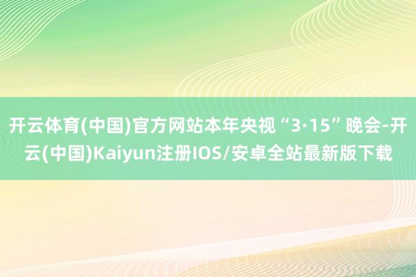 开云体育(中国)官方网站本年央视“3·15”晚会-开云(中国)Kaiyun注册IOS/安卓全站最新版下载