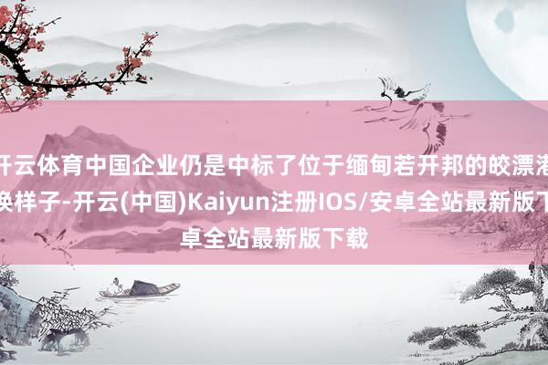 开云体育中国企业仍是中标了位于缅甸若开邦的皎漂港转换样子-开云(中国)Kaiyun注册IOS/安卓全站最新版下载