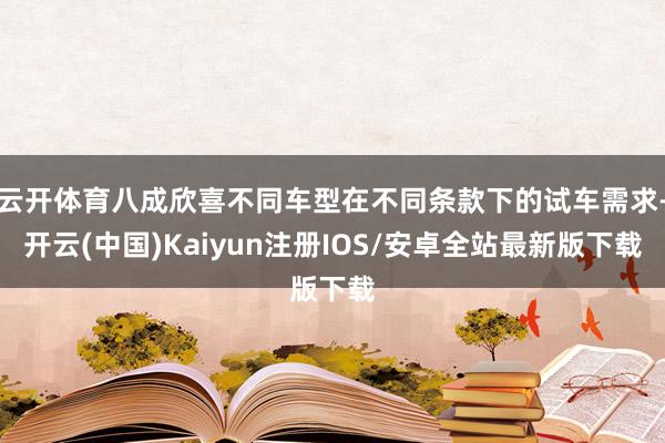 云开体育八成欣喜不同车型在不同条款下的试车需求-开云(中国)Kaiyun注册IOS/安卓全站最新版下载