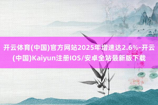 开云体育(中国)官方网站2025年增速达2.6%-开云(中国)Kaiyun注册IOS/安卓全站最新版下载