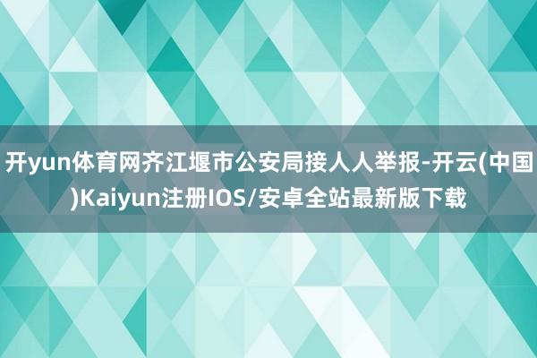 开yun体育网齐江堰市公安局接人人举报-开云(中国)Kaiyun注册IOS/安卓全站最新版下载