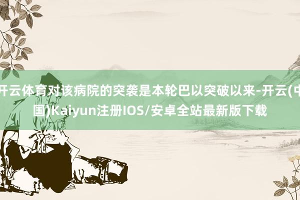 开云体育对该病院的突袭是本轮巴以突破以来-开云(中国)Kaiyun注册IOS/安卓全站最新版下载