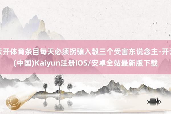 云开体育条目每天必须拐骗入彀三个受害东说念主-开云(中国)Kaiyun注册IOS/安卓全站最新版下载