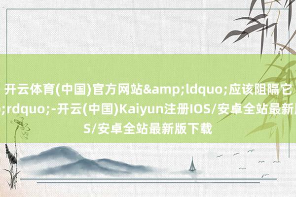 开云体育(中国)官方网站&ldquo;应该阻隔它&rdquo;-开云(中国)Kaiyun注册IOS/安卓全站最新版下载