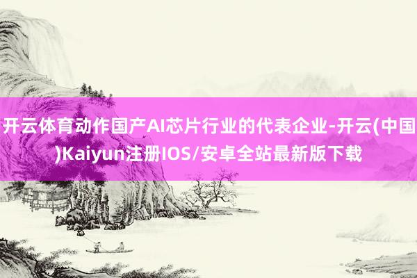 开云体育动作国产AI芯片行业的代表企业-开云(中国)Kaiyun注册IOS/安卓全站最新版下载