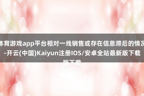 体育游戏app平台相对一线销售或存在信息滞后的情况-开云(中国)Kaiyun注册IOS/安卓全站最新版下载