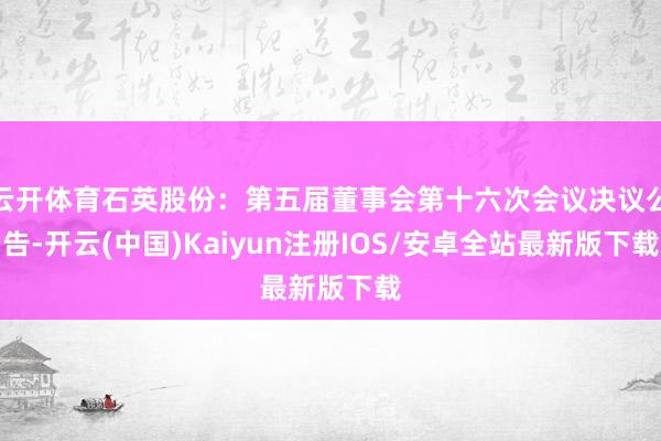 云开体育石英股份：第五届董事会第十六次会议决议公告-开云(中国)Kaiyun注册IOS/安卓全站最新版下载