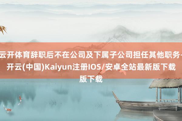 云开体育辞职后不在公司及下属子公司担任其他职务-开云(中国)Kaiyun注册IOS/安卓全站最新版下载