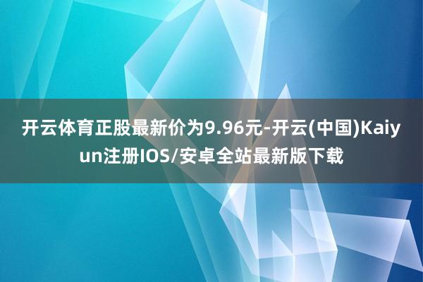 开云体育正股最新价为9.96元-开云(中国)Kaiyun注册IOS/安卓全站最新版下载
