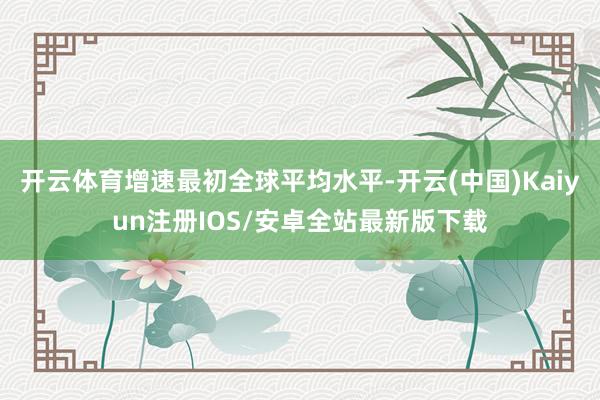 开云体育增速最初全球平均水平-开云(中国)Kaiyun注册IOS/安卓全站最新版下载