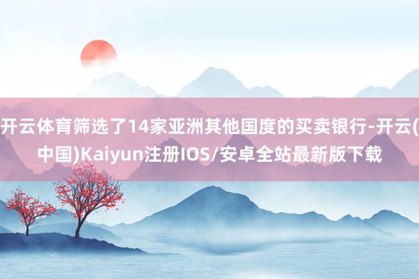 开云体育筛选了14家亚洲其他国度的买卖银行-开云(中国)Kaiyun注册IOS/安卓全站最新版下载