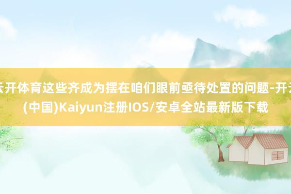 云开体育这些齐成为摆在咱们眼前亟待处置的问题-开云(中国)Kaiyun注册IOS/安卓全站最新版下载