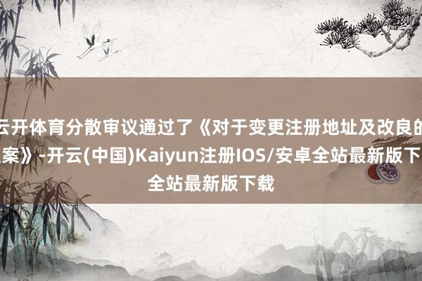 云开体育分散审议通过了《对于变更注册地址及改良的议案》-开云(中国)Kaiyun注册IOS/安卓全站最新版下载