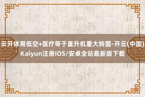 云开体育低空+医疗等于直升机重大转圜-开云(中国)Kaiyun注册IOS/安卓全站最新版下载