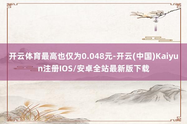 开云体育最高也仅为0.048元-开云(中国)Kaiyun注册IOS/安卓全站最新版下载