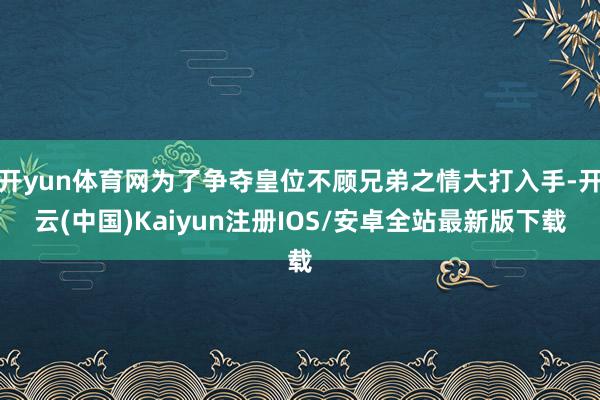 开yun体育网为了争夺皇位不顾兄弟之情大打入手-开云(中国)Kaiyun注册IOS/安卓全站最新版下载