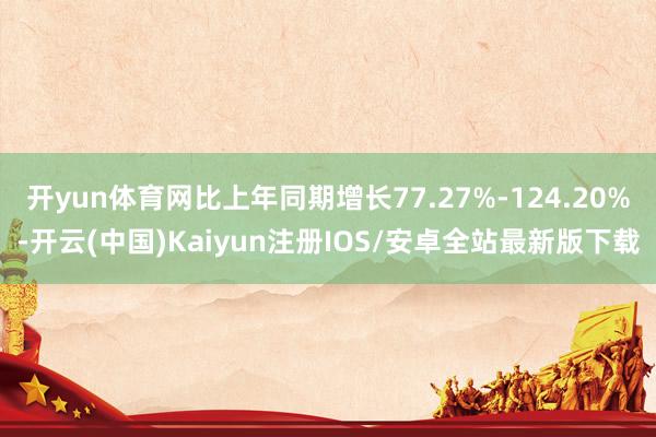 开yun体育网比上年同期增长77.27%-124.20%-开云(中国)Kaiyun注册IOS/安卓全站最新版下载