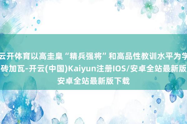 云开体育以高圭臬“精兵强将”和高品性教训水平为学员添砖加瓦-开云(中国)Kaiyun注册IOS/安卓全站最新版下载