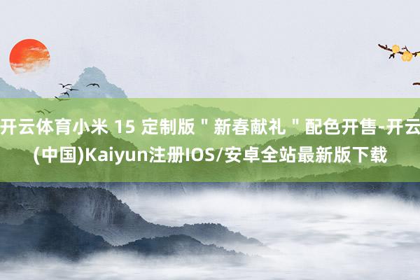 开云体育小米 15 定制版＂新春献礼＂配色开售-开云(中国)Kaiyun注册IOS/安卓全站最新版下载