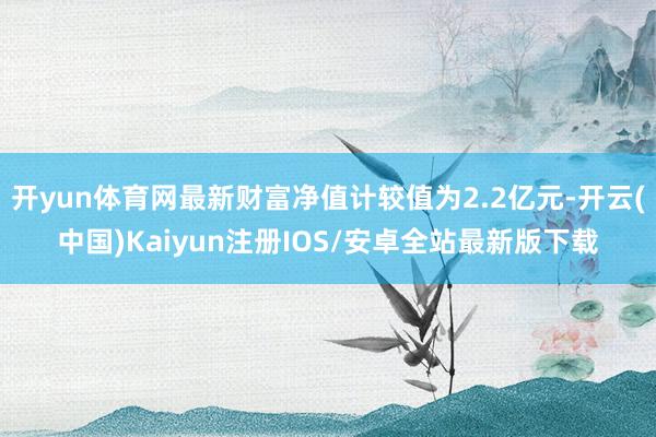 开yun体育网最新财富净值计较值为2.2亿元-开云(中国)Kaiyun注册IOS/安卓全站最新版下载