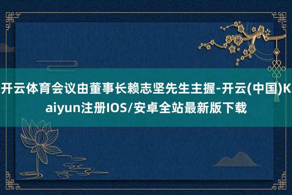 开云体育会议由董事长赖志坚先生主握-开云(中国)Kaiyun注册IOS/安卓全站最新版下载