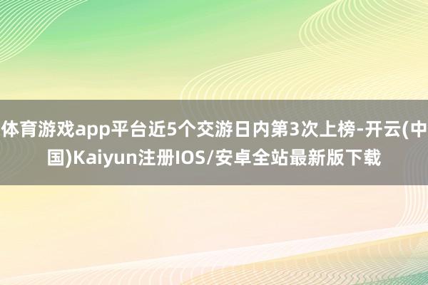 体育游戏app平台近5个交游日内第3次上榜-开云(中国)Kaiyun注册IOS/安卓全站最新版下载