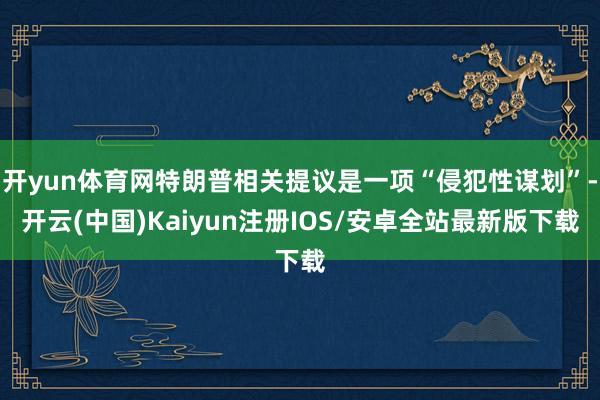 开yun体育网特朗普相关提议是一项“侵犯性谋划”-开云(中国)Kaiyun注册IOS/安卓全站最新版下载