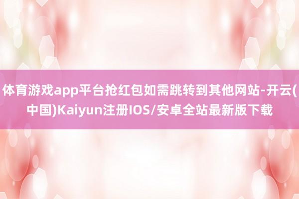 体育游戏app平台抢红包如需跳转到其他网站-开云(中国)Kaiyun注册IOS/安卓全站最新版下载