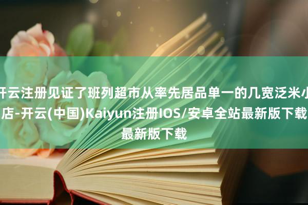 开云注册见证了班列超市从率先居品单一的几宽泛米小店-开云(中国)Kaiyun注册IOS/安卓全站最新版下载