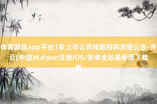 体育游戏app平台1家上市公司线路回购贪图公告-开云(中国)Kaiyun注册IOS/安卓全站最新版下载