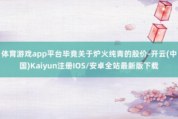 体育游戏app平台毕竟关于炉火纯青的股价-开云(中国)Kaiyun注册IOS/安卓全站最新版下载