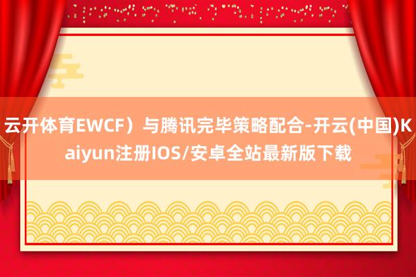 云开体育EWCF）与腾讯完毕策略配合-开云(中国)Kaiyun注册IOS/安卓全站最新版下载