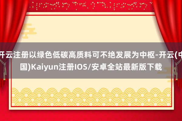 开云注册以绿色低碳高质料可不绝发展为中枢-开云(中国)Kaiyun注册IOS/安卓全站最新版下载