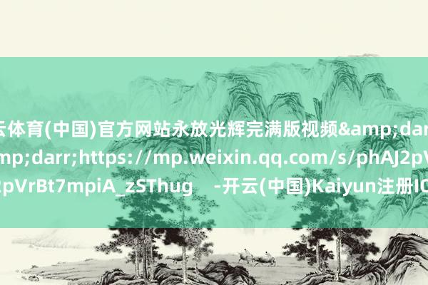 开云体育(中国)官方网站永放光辉完满版视频&darr;&darr;&darr;https://mp.weixin.qq.com/s/phAJ2pVrBt7mpiA_zSThug    -开云(中国)Kaiyun注册IOS/安卓全站最新版下载