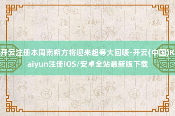 开云注册本周南朔方将迎来超等大回暖-开云(中国)Kaiyun注册IOS/安卓全站最新版下载
