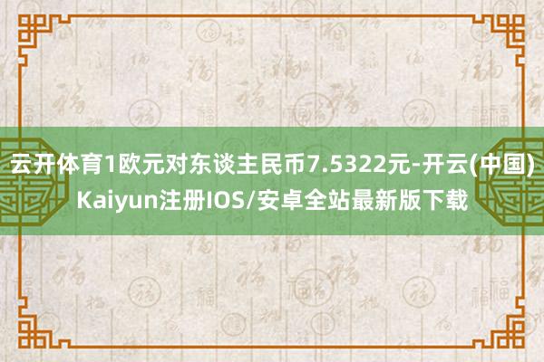 云开体育1欧元对东谈主民币7.5322元-开云(中国)Kaiyun注册IOS/安卓全站最新版下载