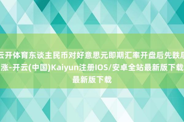 云开体育东谈主民币对好意思元即期汇率开盘后先跌后涨-开云(中国)Kaiyun注册IOS/安卓全站最新版下载
