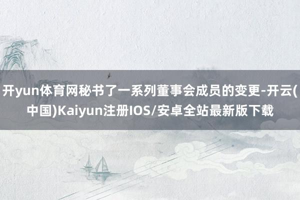 开yun体育网秘书了一系列董事会成员的变更-开云(中国)Kaiyun注册IOS/安卓全站最新版下载
