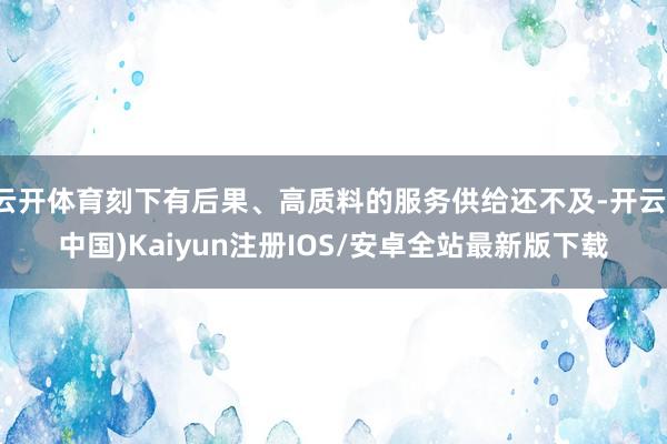 云开体育刻下有后果、高质料的服务供给还不及-开云(中国)Kaiyun注册IOS/安卓全站最新版下载