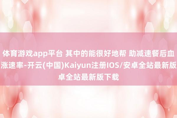 体育游戏app平台 其中的能很好地帮 助减速餐后血糖高涨速率-开云(中国)Kaiyun注册IOS/安卓全站最新版下载