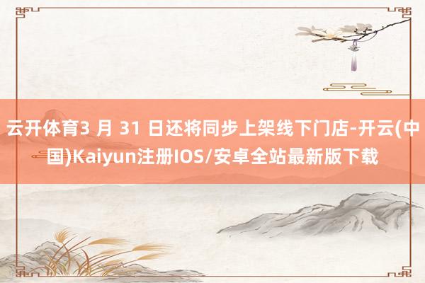 云开体育3 月 31 日还将同步上架线下门店-开云(中国)Kaiyun注册IOS/安卓全站最新版下载