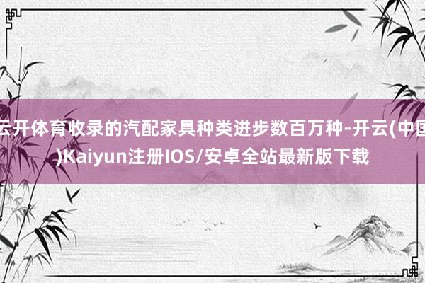 云开体育收录的汽配家具种类进步数百万种-开云(中国)Kaiyun注册IOS/安卓全站最新版下载