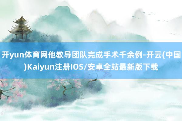 开yun体育网他教导团队完成手术千余例-开云(中国)Kaiyun注册IOS/安卓全站最新版下载