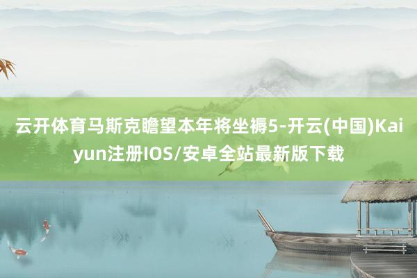 云开体育马斯克瞻望本年将坐褥5-开云(中国)Kaiyun注册IOS/安卓全站最新版下载