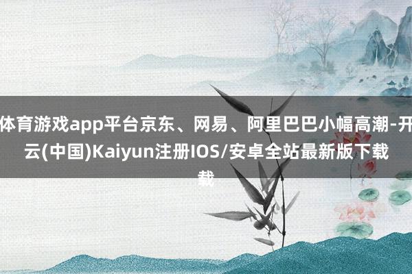 体育游戏app平台京东、网易、阿里巴巴小幅高潮-开云(中国)Kaiyun注册IOS/安卓全站最新版下载