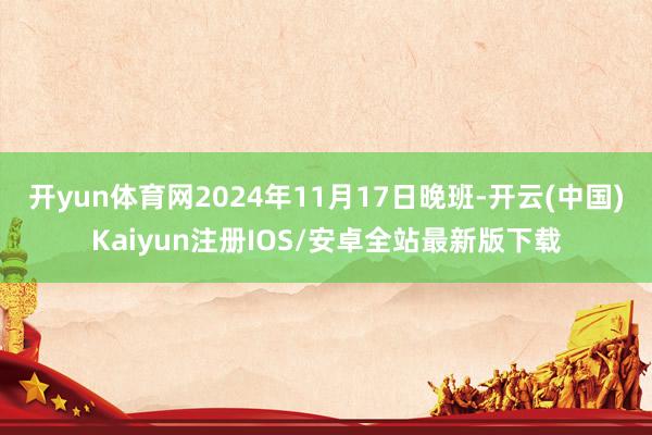 开yun体育网2024年11月17日晚班-开云(中国)Kaiyun注册IOS/安卓全站最新版下载