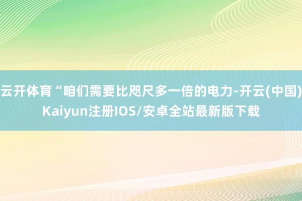 云开体育“咱们需要比咫尺多一倍的电力-开云(中国)Kaiyun注册IOS/安卓全站最新版下载