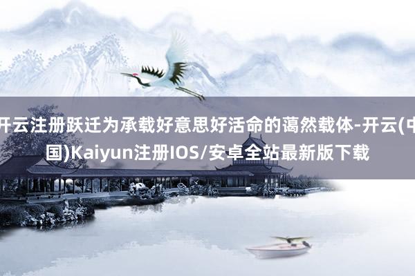 开云注册跃迁为承载好意思好活命的蔼然载体-开云(中国)Kaiyun注册IOS/安卓全站最新版下载