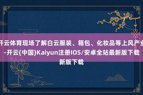开云体育现场了解白云服装、箱包、化妆品等上风产业-开云(中国)Kaiyun注册IOS/安卓全站最新版下载